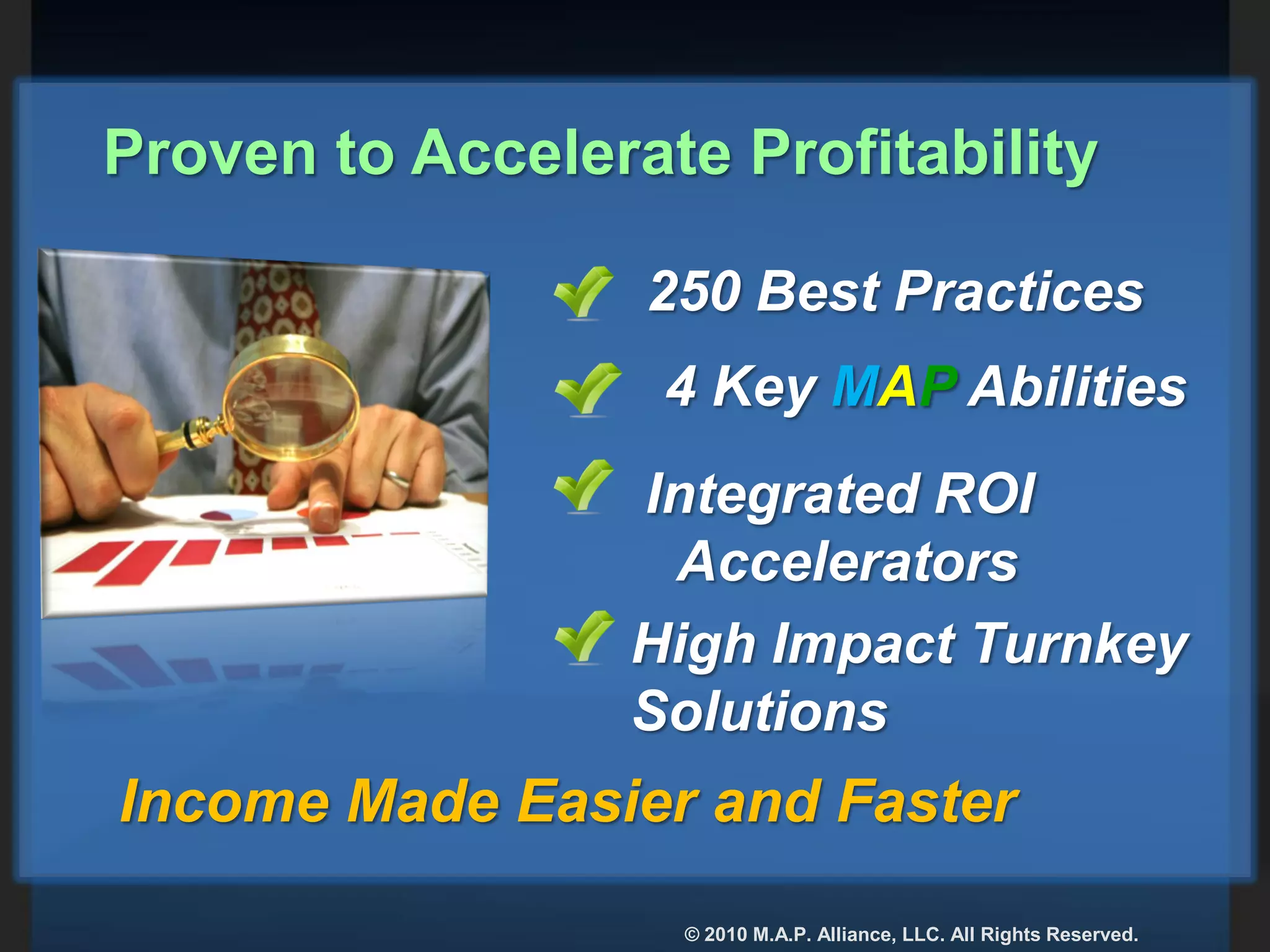250 Best Practices
4 Key MAP Abilities
Integrated ROI
Accelerators
High Impact Turnkey
Solutions
Income Made Easier and Faster
Proven to Accelerate Profitability
© 2010 M.A.P. Alliance, LLC. All Rights Reserved.
 