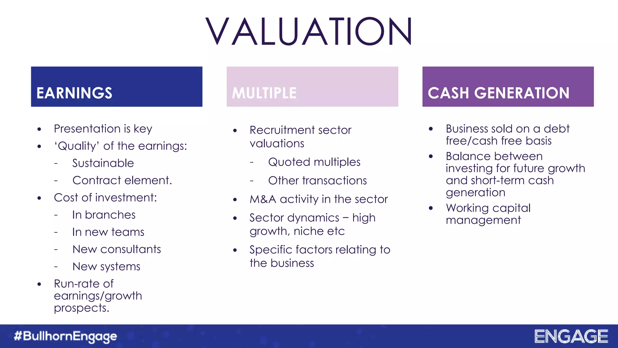 VALUATION
•EARNINGS MULTIPLE CASH GENERATION
• Presentation is key
• ‘Quality’ of the earnings:
– Sustainable
– Contract element.
• Cost of investment:
– In branches
– In new teams
– New consultants
– New systems
• Run-rate of
earnings/growth
prospects.
• Recruitment sector
valuations
– Quoted multiples
– Other transactions
• M&A activity in the sector
• Sector dynamics − high
growth, niche etc
• Specific factors relating to
the business
• Business sold on a debt
free/cash free basis
• Balance between
investing for future growth
and short-term cash
generation
• Working capital
management
 