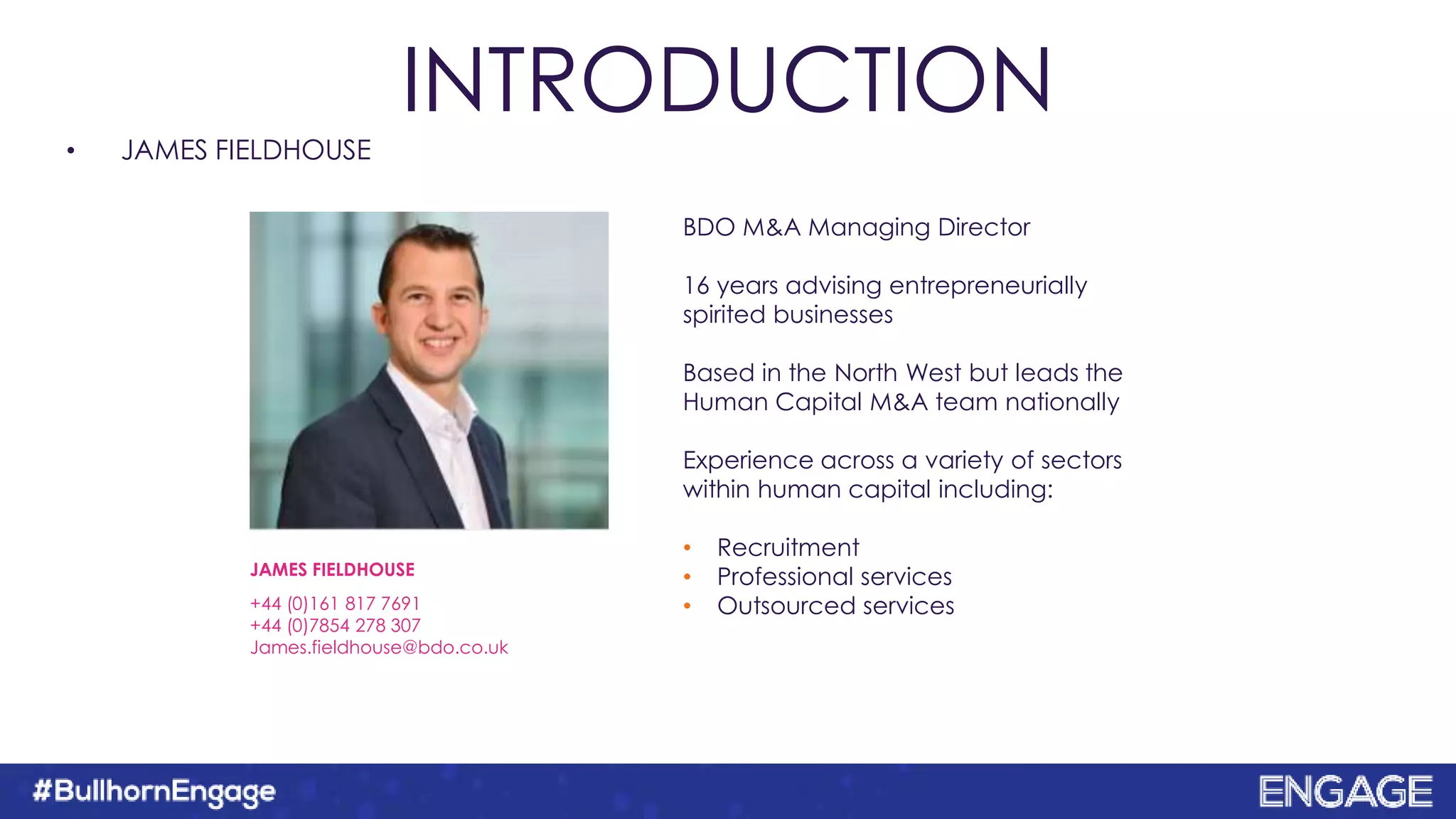 • JAMES FIELDHOUSE
BDO M&A Managing Director
16 years advising entrepreneurially
spirited businesses
Based in the North West but leads the
Human Capital M&A team nationally
Experience across a variety of sectors
within human capital including:
• Recruitment
• Professional services
• Outsourced services
JAMES FIELDHOUSE
+44 (0)161 817 7691
+44 (0)7854 278 307
James.fieldhouse@bdo.co.uk
INTRODUCTION
 