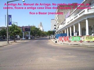 A antiga Av. Manuel de Arriaga. No prédio dos pilares, ao centro, ficava a antiga casa Dias dos Xaropes. À  esquerda fica o Bazar (mercado)   