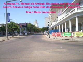 A antiga Av. Manuel de Arriaga. No prédio dos pilares, ao
centro, ficava a antiga casa Dias dos Xaropes. À esquerda
fica o Bazar (mercado)

 