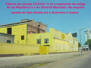 Fábrica de cerveja (Victória ?) no cruzamento da antiga Av.da República e a Av.General Machado. Na esquina oposta do lado direito era o Guerreiro e Castro   