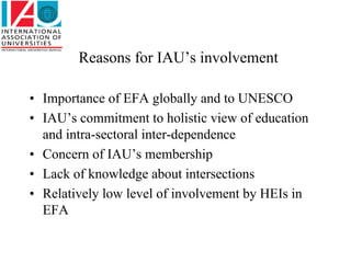 Reasons for IAU’s involvement

• Importance of EFA globally and to UNESCO
• IAU’s commitment to holistic view of education
  and intra-sectoral inter-dependence
• Concern of IAU’s membership
• Lack of knowledge about intersections
• Relatively low level of involvement by HEIs in
  EFA
 