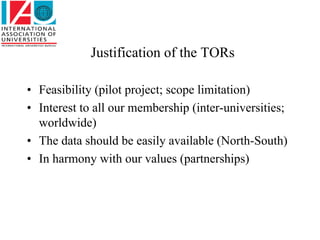 Justification of the TORs

• Feasibility (pilot project; scope limitation)
• Interest to all our membership (inter-universities;
  worldwide)
• The data should be easily available (North-South)
• In harmony with our values (partnerships)
 