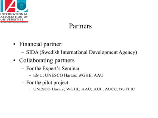 Partners

• Financial partner:
   – SIDA (Swedish International Development Agency)
• Collaborating partners
   – For the Expert’s Seminar
      • EMU; UNESCO Harare; WGHE; AAU
   – For the pilot project
      • UNESCO Harare; WGHE; AAU; AUF; AUCC; NUFFIC
 