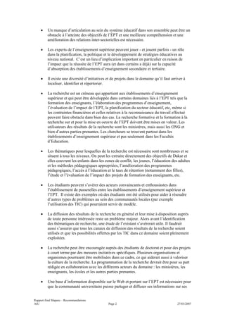 •    Un manque d’articulation au sein du système éducatif dans son ensemble peut être un
         obstacle à l’atteinte des objectifs de l’EPT et une meilleure compréhension et une
         amélioration des relations inter-sectorielles est nécessaire.

    •    Les experts de l’enseignement supérieur peuvent jouer - et jouent parfois - un rôle
         dans la planification, la politique et le développement de stratégies éducatives au
         niveau national. C’est un lieu d’implication important en particulier en raison de
         l’impact que la réussite de l’EPT aura (et dans certains a déjà) sur la capacité
         d’absorption des établissements d’enseignement secondaire et tertiaire.

    •    Il existe une diversité d’initiatives et de projets dans le domaine qu’il faut arriver à
         localiser, identifier et répertorier.

    •    La recherche est un créneau qui appartient aux établissements d’enseignement
         supérieur et qui peut être développée dans certains domaines liés à l’EPT tels que la
         formation des enseignants, l’élaboration des programmes d’enseignement,
         l’évaluation de l’impact de l’EPT, la planification du secteur éducatif, etc, même si
         les contraintes financières et celles relatives à la reconnaissance du travail effectué
         peuvent faire obstacle dans bien des cas. La recherche formative et la formation à la
         recherche sur et pour la mise en oeuvre de l’EPT doivent être mises en valeur. Les
         utilisateurs des résultats de la recherche sont les ministères, mais aussi les ONG et
         bien d’autres parties prenantes. Les chercheurs se trouvent partout dans les
         établissements d’enseignement supérieur et pas seulement dans les Facultés
         d’Education.

    •    Les thématiques pour lesquelles de la recherche est nécessaire sont nombreuses et se
         situent à tous les niveaux. On peut les extraire directement des objectifs de Dakar et
         elles couvrent les enfants dans les zones de conflit, les jeunes, l’éducation des adultes
         et les méthodes pédagogiques appropriées, l’amélioration des programmes
         pédagogiques, l’accès à l’éducation et le taux de rétention (notamment des filles),
         l’étude et l’évaluation de l’impact des projets de formation des enseignants, etc.

    •    Les étudiants peuvent s’avérer des acteurs convaincants et enthousiastes dans
         l’établissement de passerelles entre les établissements d’enseignement supérieur et
         l’EPT. Il existe des exemples où des étudiants ont été utilisés pour aider à résoudre
         d’autres types de problèmes au sein des communautés locales (par exemple
         l’utilisation des TIC) qui pourraient servir de modèle.

    •    La diffusion des résultats de la recherche en général et leur mise à disposition auprès
         de toute personne intéressée reste un problème majeur. Alors avant l’identification
         des thématiques de recherche, une étude de l’existant s’avèrerait utile. Il faudrait
         aussi s’assurer que tous les canaux de diffusion des résultats de la recherche soient
         utilisés et que les possibilités offertes par les TIC dans ce domaine soient pleinement
         exploitées.

    •    La recherche peut être encouragée auprès des étudiants de doctorat et pour des projets
         à court terme par des mesures incitatives spécifiques. Plusieurs organisations et
         organismes pourraient être mobilisées dans ce cadre, ce qui aiderait aussi à valoriser
         la culture de la recherche. La programmation de la recherche devrait être pour sa part
         rédigée en collaboration avec les différents acteurs du domaine : les ministères, les
         enseignants, les écoles et les autres parties prenantes.

    •    Une base d’information disponible sur le Web et portant sur l’EPT est nécessaire pour
         que la communauté universitaire puisse partager et diffuser ses informations sur ses


Rapport final Maputo – Recommandations
AIU                                            Page 2                                       27/03/2007
 