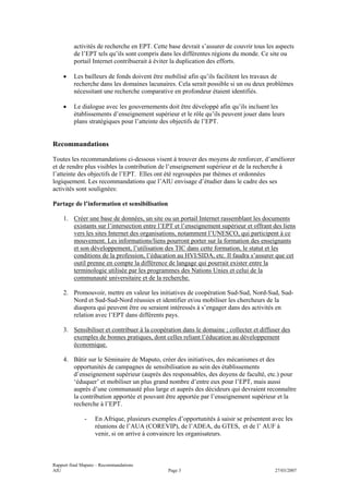 activités de recherche en EPT. Cette base devrait s’assurer de couvrir tous les aspects
         de l’EPT tels qu’ils sont compris dans les différentes régions du monde. Ce site ou
         portail Internet contribuerait à éviter la duplication des efforts.

    •    Les bailleurs de fonds doivent être mobilisé afin qu’ils facilitent les travaux de
         recherche dans les domaines lacunaires. Cela serait possible si un ou deux problèmes
         nécessitant une recherche comparative en profondeur étaient identifiés.

    •    Le dialogue avec les gouvernements doit être développé afin qu’ils incluent les
         établissements d’enseignement supérieur et le rôle qu’ils peuvent jouer dans leurs
         plans stratégiques pour l’atteinte des objectifs de l’EPT.


Recommandations

Toutes les recommandations ci-dessous visent à trouver des moyens de renforcer, d’améliorer
et de rendre plus visibles la contribution de l’enseignement supérieur et de la recherche à
l’atteinte des objectifs de l’EPT. Elles ont été regroupées par thèmes et ordonnées
logiquement. Les recommandations que l’AIU envisage d’étudier dans le cadre des ses
activités sont soulignées:

Partage de l’information et sensibilisation

    1. Créer une base de données, un site ou un portail Internet rassemblant les documents
       existants sur l’intersection entre l’EPT et l’enseignement supérieur et offrant des liens
       vers les sites Internet des organisations, notamment l’UNESCO, qui participent à ce
       mouvement. Les informations/liens pourront porter sur la formation des enseignants
       et son développement, l’utilisation des TIC dans cette formation, le statut et les
       conditions de la profession, l’éducation au HVI/SIDA, etc. Il faudra s’assurer que cet
       outil prenne en compte la différence de langage qui pourrait exister entre la
       terminologie utilisée par les programmes des Nations Unies et celui de la
       communauté universitaire et de la recherche.

    2. Promouvoir, mettre en valeur les initiatives de coopération Sud-Sud, Nord-Sud, Sud-
       Nord et Sud-Sud-Nord réussies et identifier et/ou mobiliser les chercheurs de la
       diaspora qui peuvent être ou seraient intéressés à s’engager dans des activités en
       relation avec l’EPT dans différents pays.

    3. Sensibiliser et contribuer à la coopération dans le domaine ; collecter et diffuser des
       exemples de bonnes pratiques, dont celles reliant l’éducation au développement
       économique.

    4. Bâtir sur le Séminaire de Maputo, créer des initiatives, des mécanismes et des
       opportunités de campagnes de sensibilisation au sein des établissements
       d’enseignement supérieur (auprès des responsables, des doyens de faculté, etc.) pour
       ‘éduquer’ et mobiliser un plus grand nombre d’entre eux pour l’EPT, mais aussi
       auprès d’une communauté plus large et auprès des décideurs qui devraient reconnaître
       la contribution apportée et pouvant être apportée par l’enseignement supérieur et la
       recherche à l’EPT.

              -    En Afrique, plusieurs exemples d’opportunités à saisir se présentent avec les
                   réunions de l’AUA (COREVIP), de l’ADEA, du GTES, et de l’ AUF à
                   venir, si on arrive à convaincre les organisateurs.



Rapport final Maputo – Recommandations
AIU                                            Page 3                                    27/03/2007
 