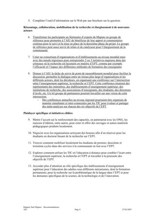 5. Compléter l’outil d’information sur le Web par une brochure sur la question.

Réseautage, collaboration, mobilisation de la recherche et élargissement à de nouveaux
acteurs

    6. Transformer les participants au Séminaire d’experts de Maputo en groupe de
       référence pour permettre à l’AIU de bénéficier de leur apport et commentaires
       continus pour le suivi et la mise en place de la deuxième phase du projet. Le groupe
       de référence peut aussi servir de relais et de catalyseur pour l’élargissement de la
       communauté.

    7. Créer un consortium d’organisations et d’établissements au niveau mondial mais
       avec des nœuds régionaux pour entreprendre 2 ou 3 initiatives majeures dans des
       créneaux où la recherche est lacunaire en matière d’EPT, comme par exemple
       l’efficacité et l’impact des différentes méthodes de formation des enseignants.

    8. Donner à l’AIU la tâche de servir de point de rassemblement mondial pour faciliter la
       discussion, permettre le dialogue entre un réseau plus large d’organisations et les
       différents acteurs, dont les décideurs, en organisant une conférence sur l’intersection
       entre l’enseignement supérieur, la recherche et l’EPT. Cette conférence réunirait des
       représentants des ministères, des établissements d’enseignement supérieur, des
       institutions de recherche, des associations d’enseignants, des étudiants, des directeurs
       d’école, etc. Un tel groupe de partenaires pourrait travailler sur une vision de cette
       intersection.
            - Des conférences annuelles au niveau régional pourraient être organisés de
                manière simultanée et inter-connectées par les TIC pour évaluer et partager
                des méta-analyses sur chacun des six objectifs de l’EPT.

Plaidoyer spécifique et initiatives ciblées

    9. Mettre l’accent sur le renforcement des capacités, en partenariat avec les ONG, les
       maisons d’édition, entre autres, pour créer et offrir des ouvrages et autres matériels
       pédagogiques produits localement.

    10. Négocier avec les organisations octroyant des bourses afin d’en réserver pour les
        étudiants en doctorat faisant de la recherche sur l’EPT.

    11. Trouver comment mobiliser localement les étudiants de premier, deuxième et
        troisième cycles dans des services à la communauté en lien avec l’EPT.

    12. Explorer comment utiliser les TIC et l’éducation à distance pour combler l’écart entre
        l’enseignement supérieur, la recherche et l’EPT et travailler à la poursuite des
        objectifs de l’EPT.

    13. Accorder plus d’attention au rôle spécifique des établissements d’enseignement
        supérieur pour l’éducation des adultes sous différents mécanismes, dont la formation
        permanente; pour la recherche sur la problématique de la langue dans l’EPT et pour
        les domaines spécifiques de la science, de la technologie et de l’innovation.




Rapport final Maputo – Recommandations
AIU                                           Page 4                                   27/03/2007
 