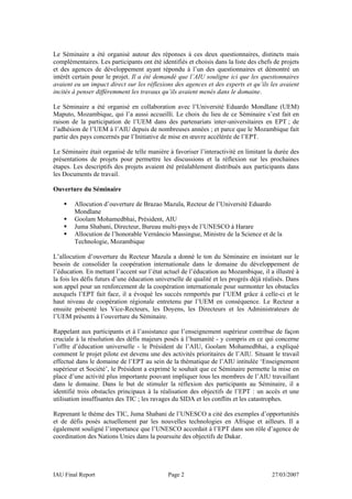Le Séminaire a été organisé autour des réponses à ces deux questionnaires, distincts mais
complémentaires. Les participants ont été identifiés et choisis dans la liste des chefs de projets
et des agences de développement ayant répondu à l’un des questionnaires et démontré un
intérêt certain pour le projet. Il a été demandé que l’AIU souligne ici que les questionnaires
avaient eu un impact direct sur les réflexions des agences et des experts et qu’ils les avaient
incités à penser différemment les travaux qu’ils avaient menés dans le domaine.

Le Séminaire a été organisé en collaboration avec l’Université Eduardo Mondlane (UEM)
Maputo, Mozambique, qui l’a aussi accueilli. Le choix du lieu de ce Séminaire s’est fait en
raison de la participation de l’UEM dans des partenariats inter-universitaires en EPT ; de
l’adhésion de l’UEM à l’AIU depuis de nombreuses années ; et parce que le Mozambique fait
partie des pays concernés par l’Initiative de mise en œuvre accélérée de l’EPT.

Le Séminaire était organisé de telle manière à favoriser l’interactivité en limitant la durée des
présentations de projets pour permettre les discussions et la réflexion sur les prochaines
étapes. Les descriptifs des projets avaient été préalablement distribués aux participants dans
les Documents de travail.

Ouverture du Séminaire

        Allocution d’ouverture de Brazao Mazula, Recteur de l’Université Eduardo
        Mondlane
        Goolam Mohamedbhai, Président, AIU
        Juma Shabani, Directeur, Bureau multi-pays de l’UNESCO à Harare
        Allocution de l’honorable Vernâncio Massingue, Ministre de la Science et de la
        Technologie, Mozambique

L’allocution d’ouverture du Recteur Mazula a donné le ton du Séminaire en insistant sur le
besoin de consolider la coopération internationale dans le domaine du développement de
l’éducation. En mettant l’accent sur l’état actuel de l’éducation au Mozambique, il a illustré à
la fois les défis futurs d’une éducation universelle de qualité et les progrès déjà réalisés. Dans
son appel pour un renforcement de la coopération internationale pour surmonter les obstacles
auxquels l’EPT fait face, il a évoqué les succès remportés par l’UEM grâce à celle-ci et le
haut niveau de coopération régionale entretenu par l’UEM en conséquence. Le Recteur a
ensuite présenté les Vice-Recteurs, les Doyens, les Directeurs et les Administrateurs de
l’UEM présents à l’ouverture du Séminaire.

Rappelant aux participants et à l’assistance que l’enseignement supérieur contribue de façon
cruciale à la résolution des défis majeurs posés à l’humanité - y compris en ce qui concerne
l’offre d’éducation universelle - le Président de l’AIU, Goolam Mohamedbhai, a expliqué
comment le projet pilote est devenu une des activités prioritaires de l’AIU. Situant le travail
effectué dans le domaine de l’EPT au sein de la thématique de l’AIU intitulée ‘Enseignement
supérieur et Société’, le Président a exprimé le souhait que ce Séminaire permette la mise en
place d’une activité plus importante pouvant impliquer tous les membres de l’AIU travaillant
dans le domaine. Dans le but de stimuler la réflexion des participants au Séminaire, il a
identifié trois obstacles principaux à la réalisation des objectifs de l’EPT : un accès et une
utilisation insuffisantes des TIC ; les ravages du SIDA et les conflits et les catastrophes.

Reprenant le thème des TIC, Juma Shabani de l’UNESCO a cité des exemples d’opportunités
et de défis posés actuellement par les nouvelles technologies en Afrique et ailleurs. Il a
également souligné l’importance que l’UNESCO accordait à l’EPT dans son rôle d’agence de
coordination des Nations Unies dans la poursuite des objectifs de Dakar.




IAU Final Report                             Page 2                                    27/03/2007
 