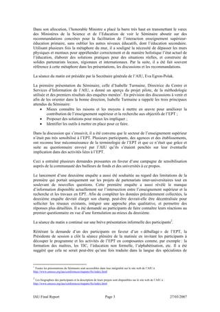 Dans son allocution, l’honorable Ministre a placé la barre très haut en transmettant le vœux
des Ministères de la Science et de l’Education de voir le Séminaire aboutir sur des
recommandations concrètes pour la facilitation de l’interaction enseignement supérieur-
éducation primaire, sans oublier les autres niveaux éducatifs, dont l’éducation secondaire.
Utilisant plusieurs fois la métaphore du mur, il a souligné la nécessité de dépasser les murs
physiques et mentaux pour appréhender correctement et de manière holistique l’état actuel de
l’éducation, élaborer des solutions pratiques pour des situations réelles, et construire de
solides partenariats locaux, régionaux et internationaux. Par la suite, il a été fait souvent
référence à cette métaphore dans les présentations, les discussions et les recommandations.

La séance du matin est présidée par la Secrétaire générale de l’AIU, Eva Egron-Polak.

La première présentation du Séminaire, celle d’Isabelle Turmaine, Directrice du Centre et
Services d’Information de l’AIU, a donné un aperçu du projet pilote, de la méthodologie
utilisée et des premiers résultats des enquêtes menées1. En prévision des discussions à venir et
afin de les orienter dans la bonne direction, Isabelle Turmaine a rappelé les trois principaux
attendus du Séminaire:
     • Mieux connaître les raisons et les moyens à mettre en œuvre pour améliorer la
         contribution de l’enseignement supérieur et la recherche aux objectifs de l’EPT ;
     • Proposer des solutions pour mieux les impliquer ;
     • Identifier les outils à mettre en place pour ce faire.

Dans la discussion qui s’ensuivit, il a été convenu que le secteur de l’enseignement supérieur
n’était pas très sensibilisé à l’EPT. Plusieurs participants, des agences et des établissements,
ont reconnu leur méconnaissance de la terminologie de l’EPT et que ce n’était que grâce et
suite au questionnaire envoyé par l’AIU qu’ils s’étaient penchés sur leur éventuelle
implication dans des activités liées à l’EPT.

Ceci a entraîné plusieurs demandes pressantes en faveur d’une campagne de sensibilisation
auprès de la communauté des bailleurs de fonds et des universités à ce propos.

Le lancement d’une deuxième enquête a aussi été souhaitée au regard des limitations de la
première qui portait uniquement sur les projets de partenariats inter-universitaires tout en
soulevant de nouvelles questions. Cette première enquête a aussi révélé le manque
d’information disponible actuellement sur l’intersection entre l’enseignement supérieur et la
recherche et les travaux en EPT. Afin de compléter les données précédemment collectées, la
deuxième enquête devrait élargir son champ, peut-être devrait-elle être décentralisée pour
solliciter les réseaux existants, intégrer une approche plus qualitative, et permettre des
réponses plus détaillées. Il a été demandé au participants de faire connaître leurs réactions au
premier questionnaire en vue d’une formulation au mieux du deuxième.

La séance du matin a continué sur une brève présentation informelle des participants2.

Réitérant la demande d’un des participants en faveur d’un « déballage » de l’EPT, la
Présidente de session a clôt la séance plénière de la matinée en invitant les participants à
découper le programme et les activités de l’EPT en composantes comme, par exemple : la
formation des maîtres, les TIC, l’éducation non formelle, l’alphabétisation, etc. Il a été
suggéré que cela ne serait peut-être qu’une fois traduite dans la langue des spécialistes de



1
 Toutes les présentations du Séminaire sont accessibles dans leur intégralité sur le site web de l’AIU à
http://www.unesco.org/iau/conferences/maputo/fre/index.html

2
  Les biographies des participants et la description de leurs projets sont disponibles sur le site web de l’AIU à :
http://www.unesco.org/iau/conferences/maputo/fre/index.html



IAU Final Report                                              Page 3                                                  27/03/2007
 