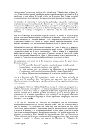 établissements d’enseignement supérieur et les Ministères de l’Education dans la plupart des
pays. Il a présenté un exemple réussi de moyen permettant de surmonter cet obstacle et de le
transformer en une relation de travail positive par la création d’un Groupe consultatif
commun réunissant des représentants des deux secteurs au niveau national ou même local .

Jim Greenlaw, de l’Université St Francis Xavier, au Canada, a présenté les conclusions du
projet éducation pour tous au Bhoutan. Il a démontré que ce projet, qui réunit l’Université St.
Francis Xavier et l’Université royale du Bhoutan, a rencontré un vif succès grâce, en partie, à
l’implication du Ministère de l’éducation du Bhoutan. Il a également souligné les atouts de la
réciprocité de l’échange d’enseignants et d’étudiants entre les deux établissements
partenaires.

Ruth Mwale Mubanga, du Nkrumah College of Education, en Zambie, a évoqué le projet
gestion, financement et administration : la contribution du Nkrumah College of Education à la
réussite des objectifs de l’éducation pour tous. Avec l’intégration des objectifs de l’EPT dans
le plan éducatif national de la Zambie, le Collège a connu d’importants changements certains
positifs d’autres moins, dont une évolution de sa fonction au sein du système éducatif.

Alejandro Chao Barona, de la Universidad Autonoma del Estado de Morelos, au Mexique a
présenté un projet de développement communautaire sous le titre de : UAEM-UNICEDES:
Une expérience de dix ans de travail communautaire. Fidèle au principe de la responsabilité
sociale des universités, le centre universitaire d’assistance sociale de l’université travaille
avec les communautés locales afin de valider et faire reconnaître le savoir autochtone par la
recherche et l’intégration de pratiques traditionnelles dans le cursus universitaire.

Ces présentations ont donné lieu à des discussions animées autour des quatre thèmes
dominants suivants:
   • Les TIC : possibilité d’accès à l’éducation à tous les niveaux et obstacles actuels ;
   • Les enseignants : recrutement, maintien et statut général ;
   • Le fossé existant entre les Ministères de l’Education et les établissements
       d’enseignement supérieur et les instituts de recherche – deux réelles solitudes?
   • La collecte, diffusion et gestion inadéquates de la recherche et de l’information.

Lors de la discussion sur les TIC, les expériences réussies ont mis l’accent sur le rôle que
pouvait avoir la technologie dans l’accroissement des opportunités pour une meilleure
éducation primaire universelle et pour répondre aux besoins d’une population étudiante sans
cesse croissante.

Les participants ont mis en évidence l’importance cruciale du soutien aux enseignants et le
problème chronique et handicapant lié à la fuite des enseignants en raison de leurs mauvaises
conditions de travail et de salaire. Il a également été dit que les programmes de coopération
traitaient rarement de ce problème pourtant fondamental, qu’ils en traitaient plutôt les
symptômes a lieu de prendre le problème de façon systémique : les enseignants sont formés
mais ne restent pas enseignants longtemps en raison d’opportunités d’emploi plus attrayantes
ailleurs ou à cause du SIDA.

Le fait que les Ministères de l’Education ne considéraient pas les établissements
d’enseignement supérieur au titre d’acteurs potentiels en EPT a été mis en exergue tout au
long du séminaire. Les participants ont estimé que s’ils travaillaient en plus étroite
collaboration, les établissements d’enseignement supérieur devraient être plus impliqués dans
la recherche de solutions à ces problèmes systémiques. De plus, même lorsqu’une recherche
était menée par des établissements d’enseignement supérieur, elle semblait peu connue des
Ministères ou conduite en dehors du cadre des besoins politiques. Ceci est l’illustration de
l’échec malheureux de la mise en commun des efforts et des ressources dans un domaine
important et crucial. Les cloisons qui séparent les Ministères de l’Education des


IAU Final Report                            Page 5                                  27/03/2007
 