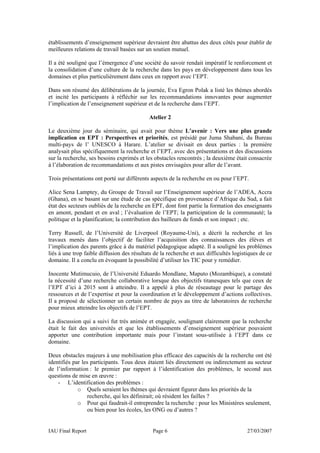 établissements d’enseignement supérieur devraient être abattus des deux côtés pour établir de
meilleures relations de travail basées sur un soutien mutuel.

Il a été souligné que l’émergence d’une société du savoir rendait impératif le renforcement et
la consolidation d’une culture de la recherche dans les pays en développement dans tous les
domaines et plus particulièrement dans ceux en rapport avec l’EPT.

Dans son résumé des délibérations de la journée, Eva Egron Polak a listé les thèmes abordés
et incité les participants à réfléchir sur les recommandations innovantes pour augmenter
l’implication de l’enseignement supérieur et de la recherche dans l’EPT.

                                            Atelier 2

Le deuxième jour du séminaire, qui avait pour thème L’avenir : Vers une plus grande
implication en EPT : Perspectives et priorités, est présidé par Juma Shabani, du Bureau
multi-pays de l’ UNESCO à Harare. L’atelier se divisait en deux parties : la première
analysait plus spécifiquement la recherche et l’EPT, avec des présentations et des discussions
sur la recherche, ses besoins exprimés et les obstacles rencontrés ; la deuxième était consacrée
à l’élaboration de recommandations et aux pistes envisagées pour aller de l’avant.

Trois présentations ont porté sur différents aspects de la recherche en ou pour l’EPT.

Alice Sena Lamptey, du Groupe de Travail sur l’Enseignement supérieur de l’ADEA, Accra
(Ghana), en se basant sur une étude de cas spécifique en provenance d’Afrique du Sud, a fait
état des secteurs oubliés de la recherche en EPT, dont font partie la formation des enseignants
en amont, pendant et en aval ; l’évaluation de l’EPT; la participation de la communauté; la
politique et la planification; la contribution des bailleurs de fonds et son impact ; etc.

Terry Russell, de l’Université de Liverpool (Royaume-Uni), a décrit la recherche et les
travaux menés dans l’objectif de faciliter l’acquisition des connaissances des élèves et
l’implication des parents grâce à du matériel pédagogique adapté. Il a souligné les problèmes
liés à une trop faible diffusion des résultats de la recherche et aux difficultés logistiques de ce
domaine. Il a conclu en évoquant la possibilité d’utiliser les TIC pour y remédier.

Inocente Mutimucuio, de l’Université Eduardo Mondlane, Maputo (Mozambique), a constaté
la nécessité d’une recherche collaborative lorsque des objectifs titanesques tels que ceux de
l’EPT d’ici à 2015 sont à atteindre. Il a appelé à plus de réseautage pour le partage des
ressources et de l’expertise et pour la coordination et le développement d’actions collectives.
Il a proposé de sélectionner un certain nombre de pays au titre de laboratoires de recherche
pour mieux atteindre les objectifs de l’EPT.

La discussion qui a suivi fut très animée et engagée, soulignant clairement que la recherche
était le fait des universités et que les établissements d’enseignement supérieur pouvaient
apporter une contribution importante mais pour l’instant sous-utilisée à l’EPT dans ce
domaine.

Deux obstacles majeurs à une mobilisation plus efficace des capacités de la recherche ont été
identifiés par les participants. Tous deux étaient liés directement ou indirectement au secteur
de l’information : le premier par rapport à l’identification des problèmes, le second aux
questions de mise en œuvre :
    - L’identification des problèmes :
             o Quels seraient les thèmes qui devraient figurer dans les priorités de la
                  recherche, qui les définirait; où résident les failles ?
             o Pour qui faudrait-il entreprendre la recherche : pour les Ministères seulement,
                  ou bien pour les écoles, les ONG ou d’autres ?


IAU Final Report                              Page 6                                    27/03/2007
 