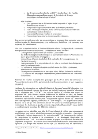o     Qui devrait mener la recherche sur l’EPT : les chercheurs des Facultés
                        d’Education, ceux des Départements de Sociologie, de Sciences
                        économiques, de Psychologie, d’autres ?

        -    Mise en œuvre :
                o Quel type de recherche devrait être rendue disponible et auprès de qui
                    devrait-elle être diffusée ?
                o Manque de dialogue/coordination entre les différents partenaires
                o Faible culture de la recherche, faible valeur/reconnaissance accordée à la
                    recherche dans certains domaines
                o Mauvaise diffusion des résultats de la recherche
                o Fracture importante entre les chercheurs et les exécutants.

Tous se sont accordés pour dire que ces problèmes ne pourraient être surmonter sans une
meilleure gestion des données existantes et un renforcement du dialogue et du réseautage pour
un partage des connaissances.

Pour clore le deuxième Atelier, le Président de session a invité Eva Egron-Polak à résumer les
principales conclusions des discussions. Elle a retenu les points suivants :
    - L’enseignement supérieur a un rôle essentiel à jouer en EPT ;
    - Il a été fait état de plusieurs thématiques de recherche concernant l’EPT et sa mise en
        œuvre qui pourraient être développées ;
    - Une meilleure diffusion des résultats de la recherche, des bonnes pratiques, etc.
        s’avérerait nécessaire ;
    - La programmation de la recherche devrait être mise au point suite à un dialogue avec
        toutes les parties prenantes ;
    - Les bailleurs de fonds devraient être mobilisés autour des failles existantes et
        préalablement identifiées ;
    - Des moyens devraient être mis en place pour mieux diffuser, informer et mobiliser ;
    - L’ETP devrait être rendue plus compréhensible pour la communauté des chercheurs
        universitaires.

Rappelant les résultats escomptés tels qu’évoqués par l’AIU en début de Séminaire3, le
Président de session a invité les participants à cibler leurs commentaires et leurs suggestions
sur ceux-ci.

La plupart des interventions ont souligné le besoin de disposer d’un outil d’information et en
ont décrit le format et le contenu. Il a été noté que malgré l’importante quantité d’information
mise à disposition par l’UNESCO, les rapports réguliers d’évaluation des progrès du
programme EPT (site Internet; rapport d’évaluation du BREDA en 2004; les Rapports
mondiaux de suivi, etc.) et l’information produite par de nombreux autres organismes, une
information spécialement élaborée pour l’enseignement supérieur traitant de l’intersection
entre l’enseignement supérieur, la recherche et l’EPT manquait. Tous les participants ont été
d’accord sur le fait que cette information devrait être concise et vraiment pertinente pour la
communauté des chercheurs et qu’elle devrait avoir pour objectif de permettre ou de faciliter
la coordination et le réseautage des différentes initiatives.

Les autres moyens identifiés pour aller de l’avant allaient de réaliser des campagnes de
sensibilisation aussi bien au sein de la communauté universitaire qu’en dehors ; d’encourager
et d’inciter les étudiants à entreprendre des recherches en EPT; de s’appuyer sur les étudiants
des programmes de services à la communauté et de développer l’implication des
communautés dans l’EPT ; d’accroître le nombre de projets de coopération Sud-Sud et de
coopération triangulaire ; de créer un réseau/consortium dans le domaine disposant de nœuds
régionaux ; de rédiger une brochure sur le sujet ; de travailler avec des spécialistes à
3
    Voir page 12 des Documents de Travail sous : http://www.unesco.org/iau/conferences/maputo/fre/index.html


IAU Final Report                                            Page 7                                             27/03/2007
 