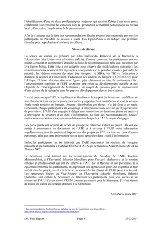 l’identification d’une ou deux problématiques majeures qui seraient l’objet d’un vaste projet
collaboratif ; de renforcer les capacités dans la production de matériel pédagogique au niveau
local ; d’accroître l’implication de la communauté.

Afin de s’assurer que la liste des recommandations finales pourrait être examinée par tous les
participants, le Président de session a invité Eva Egron-Polak à en rédiger une première
ébauche pour approbation à la séance de clôture.

                                                       Séance de clôture

La séance de clôture est présidée par John Ssebuwufu, Directeur de la Recherche à
l’Association des Universités africaines (AUA). Comme convenu, les participants ont été
invités à étudier et commenter l’ébauche de liste de recommandations telle que présentée par
Eva Egron Polak. Cette liste a été acceptée sous réserve des modifications suivantes : les
recommandations devraient être regroupées, réorganisées, et si possible, classées par ordre de
priorité ; les thèmes suivants devraient être intégrés : le SIDA; les TIC et l’éducation à
distance; la science et l’innovation; l’éducation des adultes; les langues ; l’UNESCO et, pour
l’Afrique, l’Union africaine devraient figurer plus clairement au titre de partenaires clés ;
l’enseignement supérieur et l’EPT devraient être reliés au développement durable et aux
Objectifs de Développement du Millénaire ; un moyen de pression pour le renforcement
d’une culture de la recherche dans les pays en développement devrait être élaboré.

Il a été convenu que l’AIU compléterait et finaliserait le rapport du Séminaire, en diffuserait
une ébauche à tous les participants pour qu’ils y apportent leur contribution et que la version
finale serait traduite en français. Aucune ‘distribution des tâches’ n’a été faite à ce stade.
Cependant, chaque participant a été encouragé à entreprendre toute activité qu’il jugerait utile
de poursuivre. L’AIU s’est engagée à rédiger une proposition de deuxième phase au projet et
à développer la structure d’un outil d’information. La liste des recommandations finales4
mettra aussi en évidence les recommandations dans lesquelles l’AIU compte s’engager.

Les participants ont accepté de servir de groupe de référence virtuel au projet. Ils ont été
invités à commenter les documents de l’AIU et à envoyer à l’AIU toute information
supplémentaire dont ils pourraient disposer sur des projets en EPT, les leurs ou ceux d’autres
personnes, afin que cette information puisse aussi apparaître dans l’outil d’information.

Enfin, les participants ont été informés que l’AIU présenterait les résultats de l’enquête
préalable et du Séminaire à l’Atelier UNESCO-AUA qui se tiendra à Accra (Ghana) du 24 au
26 mars 2007.

Le Séminaire s’est terminé sur les remerciements du Président de l’AIU, Goolam
Mohamedbhai, à l’Université Eduardo Mondlane pour l’accueil chaleureux et le soutien
efficace et professionnel qui ont été offerts à l ‘AIU par le Recteur et son personnel. Il a
également remercié les participants, en exprimant son appréciation pour leur expertise et leur
intérêt dans le projet, puis il a félicité le personnel du Secrétariat de l’AIU pour leur travail.
Les remarques finales du Vice-Recteur de l’Université Eduardo Mondlane, Orlando
Quilambo, ont clôturé le Séminaire en félicitant les participants pour son succès et en
remerciant l’AIU d’avoir choisi l’UEM comme partenaire pour le Séminaire. Il s’est réjouit
de toutes les suites qui seraient données à ce Séminaire.


                                                                                                  AIU, Paris, mars 2007



4
  Les recommandations finales telles que validées par tous les participants sont disponibles à:
http://www.unesco.org/iau/conferences/maputo/fre/index.html


IAU Final Report                                             Page 8                                          27/03/2007
 