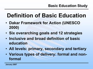 Basic Education Study

 Definition of Basic Education
• Dakar Framework for Action (UNESCO
  2000)
• Six overarching goals and 12 strategies
• Inclusive and broad definition of basic
  education
• All levels: primary, secondary and tertiary
• Various types of delivery: formal and non-
  formal
January 2007
 