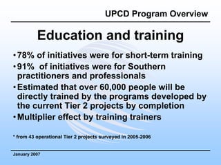 UPCD Program Overview

          Education and training
• 78% of initiatives were for short-term training
• 91% of initiatives were for Southern
  practitioners and professionals
• Estimated that over 60,000 people will be
  directly trained by the programs developed by
  the current Tier 2 projects by completion
• Multiplier effect by training trainers

* from 43 operational Tier 2 projects surveyed in 2005-2006


January 2007
 
