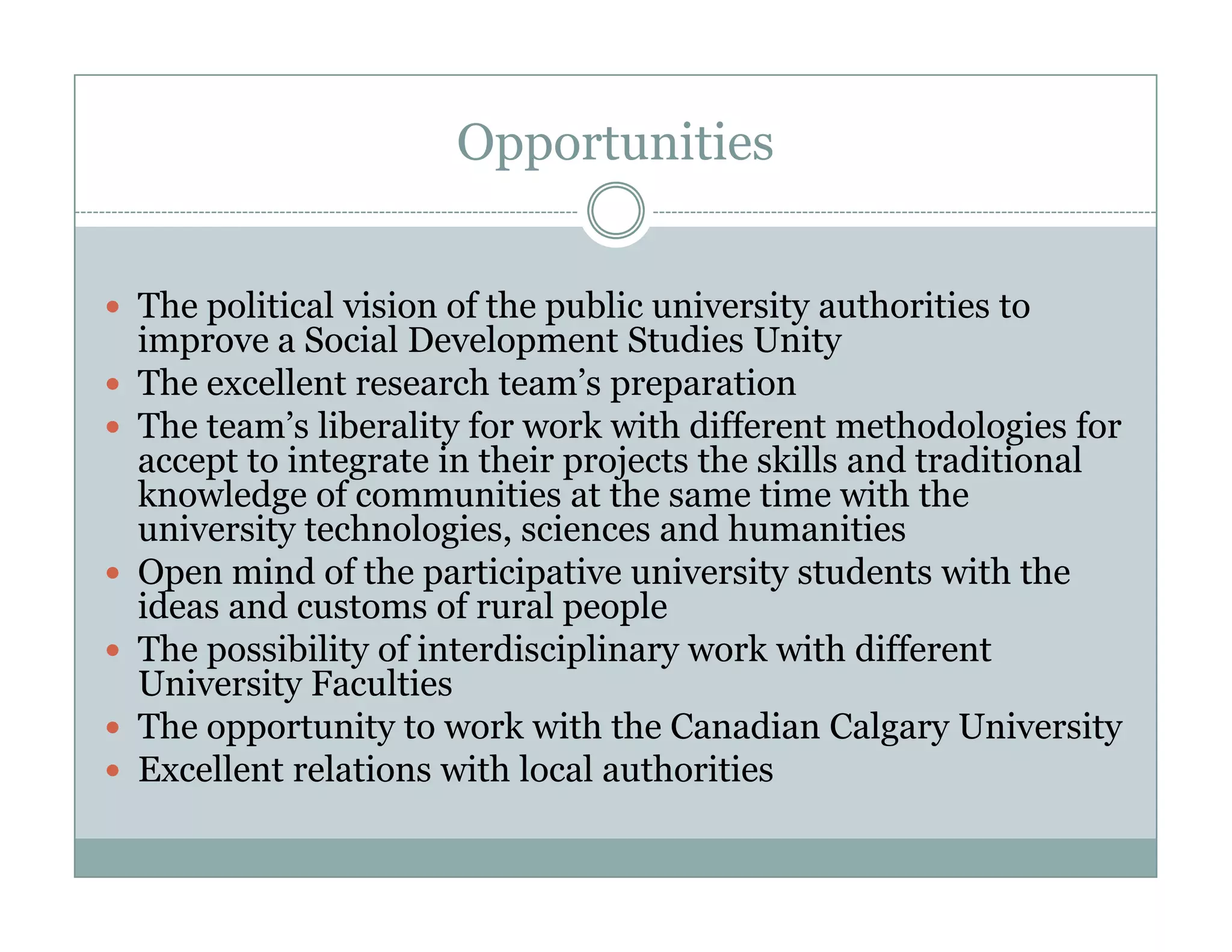 Opportunities


The liti l i i
Th political vision of th public university authorities t
                      f the bli       i    it     th iti to
improve a Social Development Studies Unity
The excellent research team’s preparation
The t
Th team’s liberality f work with diff
          ’ lib lit for       k ith different methodologies f
                                              t     th d l i for
accept to integrate in their projects the skills and traditional
knowledge of communities at the same time with the
university technologies, sciences and humanities
           technologies
Open mind of the participative university students with the
ideas and customs of rural people
The possibility of interdisciplinary work with different
University Faculties
The opportunity to work with the Canadian Calgary University
Excellent relations with local authorities
 