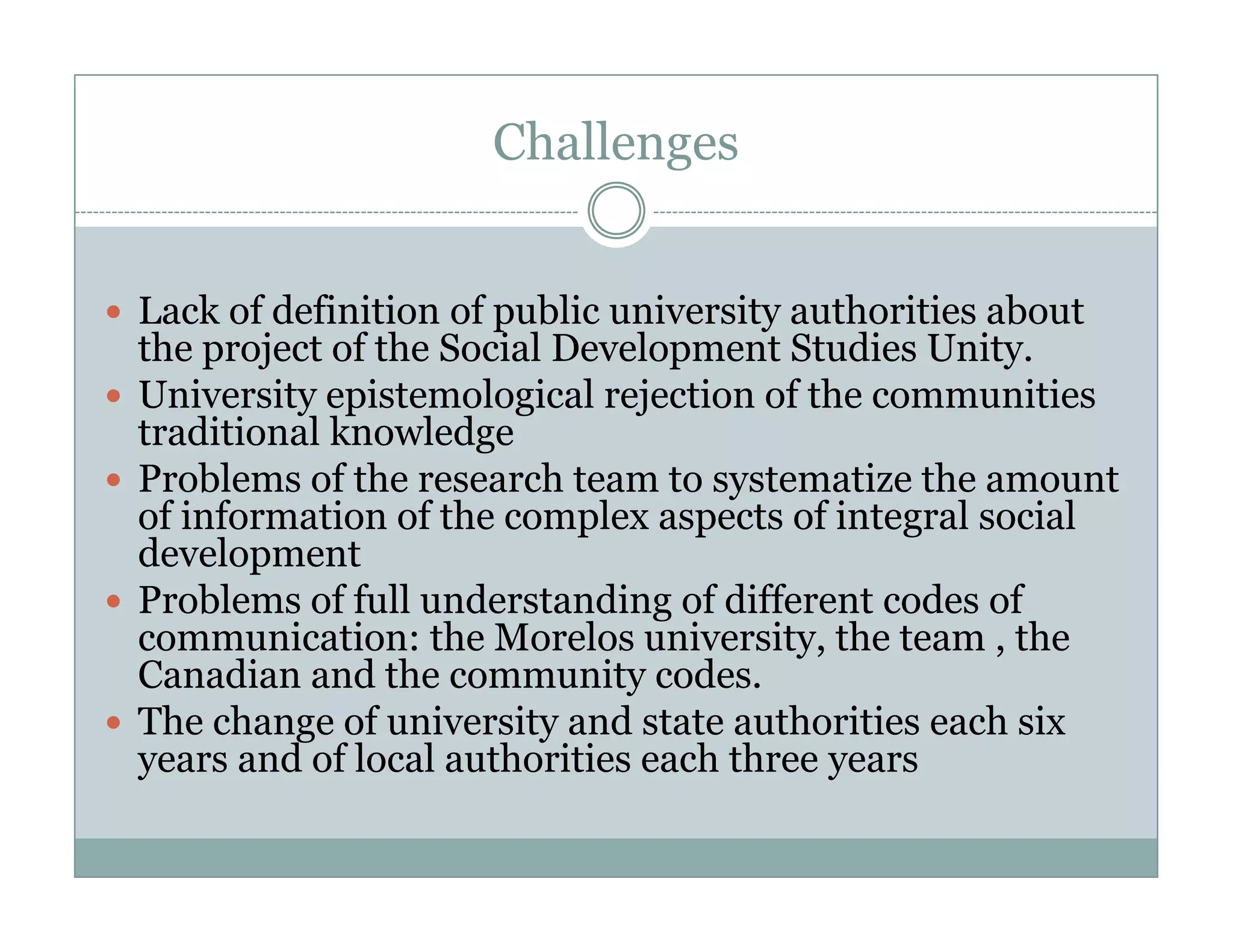 Challenges


Lack of definition of public university authorities about
     k f d fi i i    f bli       i   i      h ii     b
the project of the Social Development Studies Unity.
University epistemological rejection of the communities
          y p          g       j
traditional k
    d      l knowledge
                  l d
Problems of the research team to systematize the amount
of information of the complex aspects of integral social
                           p       p           g
development
Problems of full understanding of different codes of
communication: the Morelos university, the team , the
                                        y,
Canadian and the community codes.
The change of university and state authorities each six
y
years and of local authorities each three yyears
 
