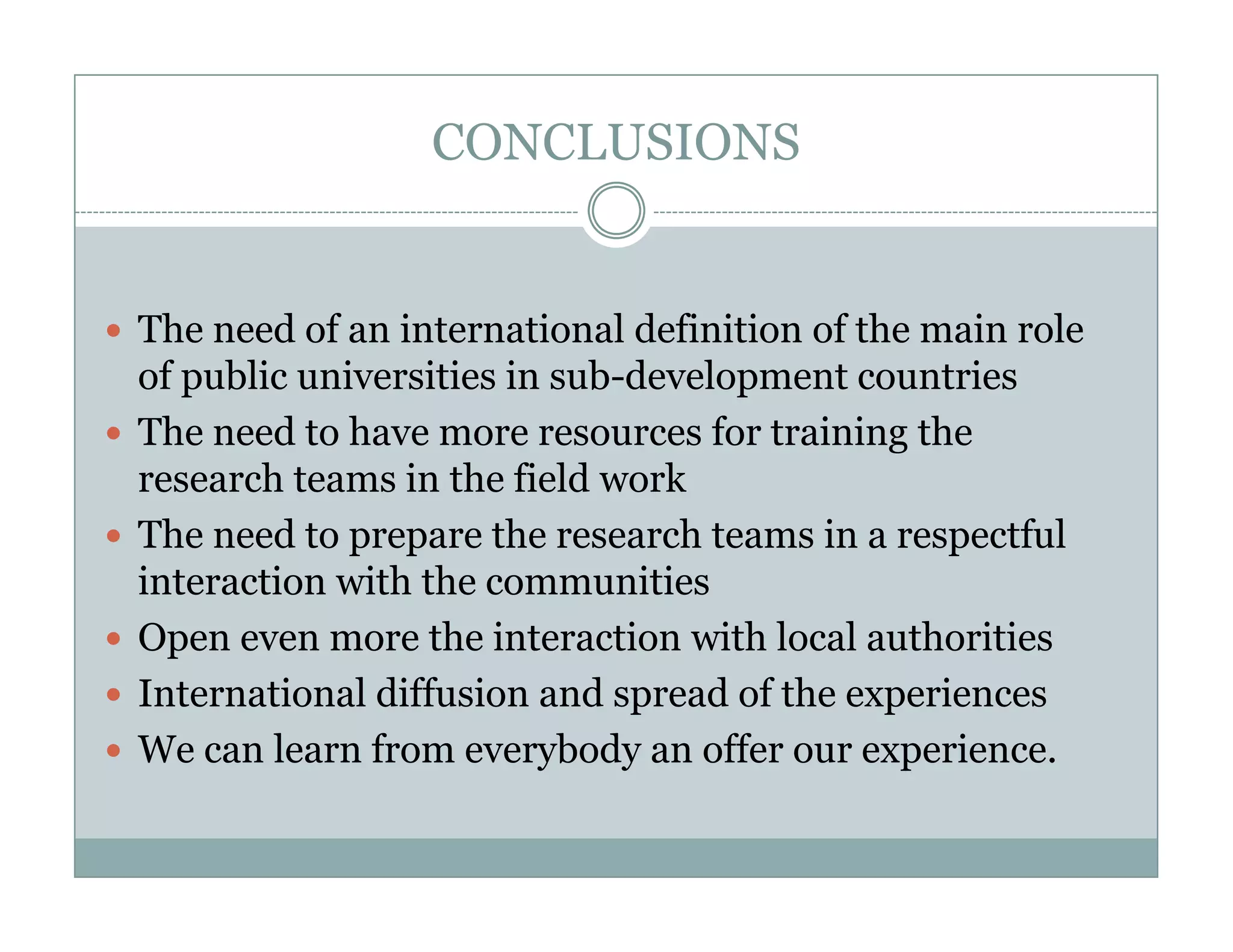 CONCLUSIONS


The need of an international definition of the main role
of public universities in sub-development countries
The need to h
  h     d have more resources f training the
                                   for         h
research teams in the field work
The need to prepare the research teams in a respectful
interaction with the communities
Open even more the interaction with local authorities
  p
International diffusion and spread of the experiences
We can learn from everybody an offer our experience.
 