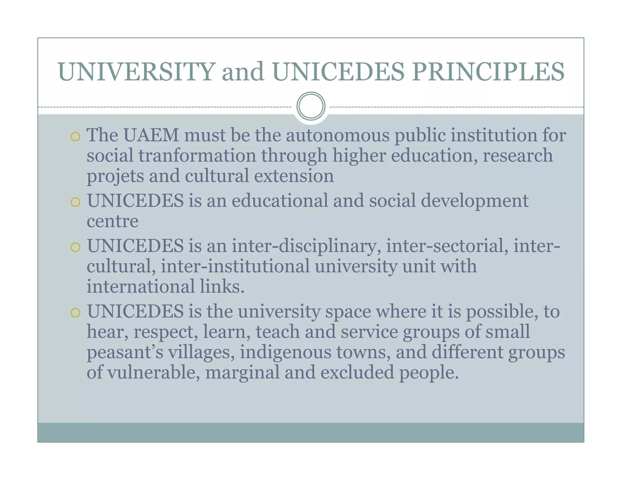 UNIVERSITY and UNICEDES PRINCIPLES

 The UAEM must be the autonomous public institution for
 social tranformation through hi h education, research
     i l     f      i    h     h higher d      i         h
 projets and cultural extension
 UNICEDES is an educational and social development p
 centre
 UNICEDES is an inter-disciplinary, inter-sectorial, inter-
 cultural, inter-institutional university unit with
           inter institutional
 international links.
 UNICEDES is the university space where it is possible, to
 hear, respect, learn,
 hear respect learn teach and service groups of small
 peasant’s villages, indigenous towns, and different groups
 of vulnerable, marginal and excluded people.
 