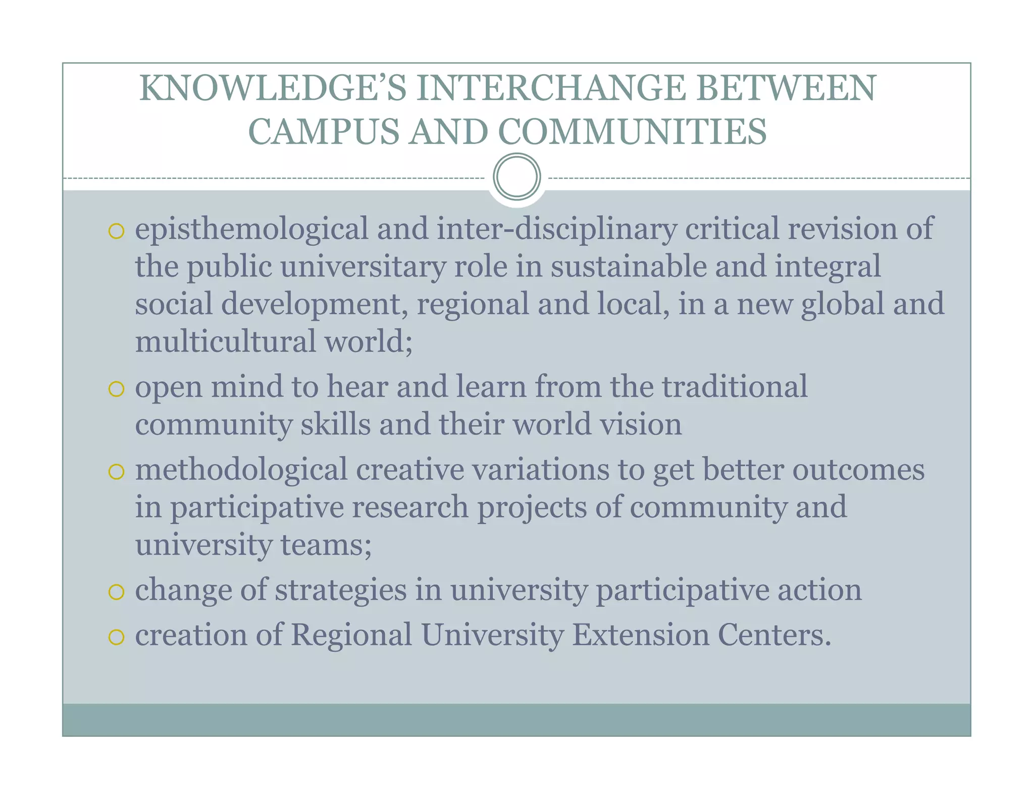 KNOWLEDGE’S INTERCHANGE BETWEEN
    CAMPUS AND COMMUNITIES

episthemological and inter-disciplinary critical revision of
the public universitary role in sustainable and integral
social development, regional and local, in a new global and
multicultural world;
open mind to hear and learn from the traditional
community skills and their world vision
methodological creative variations to get better outcomes
in participative research projects of community and
university teams;
change of strategies in university participative action
creation of Regional University Extension Centers.
               g                y
 