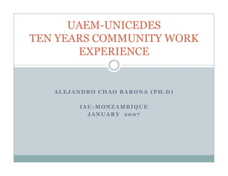 UAEM-UNICEDES
TEN YEARS COMMUNITY WORK
       EXPERIENCE


   ALEJANDRO CHAO BARONA (PH.D)

         IAU-MONZAMBIQUE
           JANUARY 2007
 