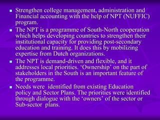 Strengthen college management, administration and
Financial accounting with the help of NPT (NUFFIC)
program.
The NPT is a programme of South-North cooperation
which helps developing countries to strengthen their
institutional capacity for providing post-secondary
education and training. It does this by mobilizing
expertise from Dutch organizations.
The NPT is demand-driven and flexible, and it
addresses local priorities. ‘Ownership’ on the part of
stakeholders in the South is an important feature of
the programme.
Needs were identified from existing Education
policy and Sector Plans. The priorities were identified
through dialogue with the ‘owners’ of the sector or
Sub-sector plans.
 