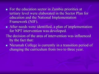 For the education sector in Zambia priorities at
  tertiary level were elaborated in the Sector Plan for
  education and the National Implementation
  Framework (NIF).
  After needs were identified, a plan of implementation
  for NPT intervention was developed.
The decision of the area of intervention was influenced
  by the fact that:
  Nkrumah College is currently in a transition period of
  changing the curriculum from two to three year.
 