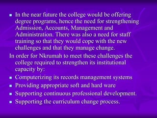 In the near future the college would be offering
   degree programs, hence the need for strengthening
   Admission, Accounts, Management and
   Administration. There was also a need for staff
   training so that they would cope with the new
   challenges and that they manage change.
In order for Nkrumah to meet these challenges the
   college required to strengthen its institutional
   capacity by:
   Computerizing its records management systems
   Providing appropriate soft and hard ware
   Supporting continuous professional development.
   Supporting the curriculum change process.
 