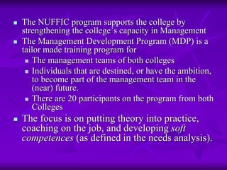 The NUFFIC program supports the college by
strengthening the college’s capacity in Management
The Management Development Program (MDP) is a
tailor made training program for
   The management teams of both colleges
   Individuals that are destined, or have the ambition,
   to become part of the management team in the
   (near) future.
   There are 20 participants on the program from both
   Colleges
The focus is on putting theory into practice,
coaching on the job, and developing soft
competences (as defined in the needs analysis).
 
