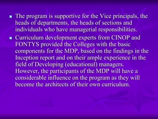 The program is supportive for the Vice principals, the
heads of departments, the heads of sections and
individuals who have managerial responsibilities.
Curriculum development experts from CINOP and
FONTYS provided the Colleges with the basic
components for the MDP, based on the findings in the
Inception report and on their ample experience in the
field of Developing (educational) managers.
However, the participants of the MDP will have a
considerable influence on the program as they will
become the architects of their own curriculum.
 