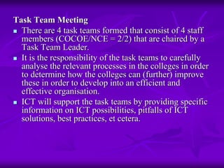 Task Team Meeting
  There are 4 task teams formed that consist of 4 staff
  members (COCOE/NCE = 2/2) that are chaired by a
  Task Team Leader.
  It is the responsibility of the task teams to carefully
  analyse the relevant processes in the colleges in order
  to determine how the colleges can (further) improve
  these in order to develop into an efficient and
  effective organisation.
  ICT will support the task teams by providing specific
  information on ICT possibilities, pitfalls of ICT
  solutions, best practices, et cetera.
 