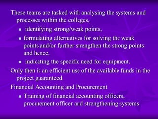 These teams are tasked with analysing the systems and
  processes within the colleges,
      identifying strong/weak points,
     formulating alternatives for solving the weak
     points and/or further strengthen the strong points
     and hence,
      indicating the specific need for equipment.
Only then is an efficient use of the available funds in the
  project guaranteed.
Financial Accounting and Procurement
     Training of financial accounting officers,
     procurement officer and strengthening systems
 