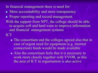 In financial management there is need for:
   More accountability and more transparency
   Proper reporting and record management.
With the support from NPT, the college should be able
   to acquire soft and hard ware to improve information
   and financial management systems
ICT
      The consortium and the colleges agreed also that in
      case of urgent need for equipment (e.g. internet
      connection) funds would be made available
      Also the consortium feels that it is necessary to
      work more closely together with VVOB, as this
      the area of ICT in organisation is also active
 