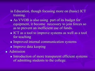 in Education, though focusing more on (basic) ICT
  training.
  As VVOB is also using part of its budget for
  equipment, it become necessary to join forces so
  as to prevent an inefficient use of funds.
  ICT as a tool to improve systems as well as a tool
  for teaching
  Improved internal communication systems
  Improve data keeping
Admission
  Introduction of more transparent efficient systems
  of admitting students to the college.
 