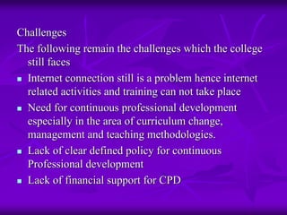 Challenges
The following remain the challenges which the college
  still faces
  Internet connection still is a problem hence internet
  related activities and training can not take place
  Need for continuous professional development
  especially in the area of curriculum change,
  management and teaching methodologies.
  Lack of clear defined policy for continuous
  Professional development
  Lack of financial support for CPD
 