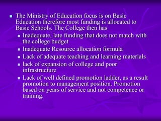 The Ministry of Education focus is on Basic
Education therefore most funding is allocated to
Basic Schools. The College then has
  Inadequate, late funding that does not match with
  the college budget
  Inadequate Resource allocation formula
  Lack of adequate teaching and learning materials
  lack of expansion of college and poor
  infrastructure
  Lack of well defined promotion ladder, as a result
  promotion to management position. Promotion
  based on years of service and not competence or
  training.
 