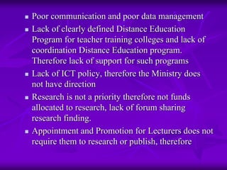 Poor communication and poor data management
Lack of clearly defined Distance Education
Program for teacher training colleges and lack of
coordination Distance Education program.
Therefore lack of support for such programs
Lack of ICT policy, therefore the Ministry does
not have direction
Research is not a priority therefore not funds
allocated to research, lack of forum sharing
research finding.
Appointment and Promotion for Lecturers does not
require them to research or publish, therefore
 