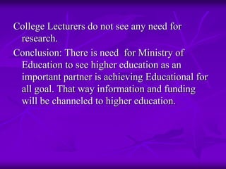 College Lecturers do not see any need for
 research.
Conclusion: There is need for Ministry of
 Education to see higher education as an
 important partner is achieving Educational for
 all goal. That way information and funding
 will be channeled to higher education.
 