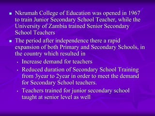 Nkrumah College of Education was opened in 1967
to train Junior Secondary School Teacher, while the
University of Zambia trained Senior Secondary
School Teachers
The period after independence there a rapid
expansion of both Primary and Secondary Schools, in
the country which resulted in
 • Increase demand for teachers

 • Reduced duration of Secondary School Training
   from 3year to 2year in order to meet the demand
   for Secondary School teachers.
 • Teachers trained for junior secondary school
   taught at senior level as well
 