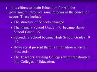 In its efforts to attain Education for All, the
government introduce some reforms in the education
sector. These include:
   The structure of Schools changed
   The Primary School Grade 1-7, became Basic
   School Grade 1-9
   Secondary School became High School Grades 10
   -12
   However at present there is a transition where all
   these exist
   The Teachers’ training Colleges were transformed
   into Colleges of Education.
 