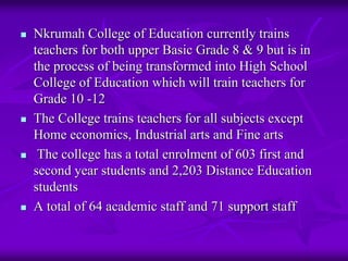 Nkrumah College of Education currently trains
teachers for both upper Basic Grade 8 & 9 but is in
the process of being transformed into High School
College of Education which will train teachers for
Grade 10 -12
The College trains teachers for all subjects except
Home economics, Industrial arts and Fine arts
 The college has a total enrolment of 603 first and
second year students and 2,203 Distance Education
students
A total of 64 academic staff and 71 support staff
 