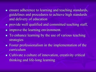 ensure adherence to learning and teaching standards,
guidelines and procedures to achieve high standards
and delivery of education
provide well qualified and committed teaching staff,
improve the learning environment.
To enhance learning by the use of various teaching
strategies
Foster professionalism in the implementation of the
curriculum
Cultivate a culture of innovation, creativity critical
thinking and life-long learning
 