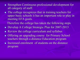 Strengthen Continuous professional development for
all category of staff.
The college recognizes that in training teachers for
upper basic schools it has an important role to play in
meeting EFA goals.
Therefore the college has taken the following steps
Develop A College Strategic Plan for 2007-2013
Review the college curriculum and syllabus
Offering an upgrading course for Primary School
teachers through a distance Education program
Increased enrolment of students on the distance
program
 