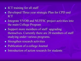 ICT training for all staff
Developed Three year strategic Plan for CPD and
ICT
Integrate VVOB and NUFFIC project activities into
the main College Program
Support more members of staff upgrading
themselves. Currently there are 20 members of staff
studying under various programs.
Strengthen research activities
Publication of a college Journal
Introduction of action research for students
 