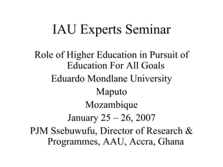 IAU Experts Seminar
 Role of Higher Education in Pursuit of
         Education For All Goals
     Eduardo Mondlane University
                Maputo
             Mozambique
         January 25 – 26, 2007
PJM Ssebuwufu, Director of Research &
    Programmes, AAU, Accra, Ghana
 