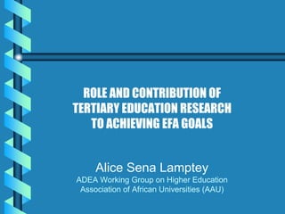 ROLE AND CONTRIBUTION OF
TERTIARY EDUCATION RESEARCH
   TO ACHIEVING EFA GOALS


     Alice Sena Lamptey
ADEA Working Group on Higher Education
 Association of African Universities (AAU)
 