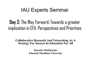 IAU Experts Seminar

 Day 2: The Way Forward: Towards a greater
implication in EFA: Perspectives and Priorities

    Collaborative Research And Networking As A
     Strategy For Success In Education For All

                Inocente Mutimucuio
             Eduardo Mondlane University
 