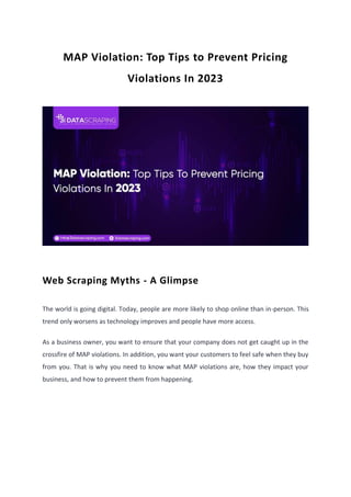 MAP Violation: Top Tips to Prevent Pricing
Violations In 2023
Web Scraping Myths - A Glimpse
The world is going digital. Today, people are more likely to shop online than in-person. This
trend only worsens as technology improves and people have more access.
As a business owner, you want to ensure that your company does not get caught up in the
crossfire of MAP violations. In addition, you want your customers to feel safe when they buy
from you. That is why you need to know what MAP violations are, how they impact your
business, and how to prevent them from happening.
 