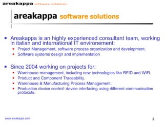 areakappa   software solutions Areakappa is an highly experienced consultant team, working in italian and international IT environement: Project Management, software process organization and development. Software systems design and implementation Since 2004 working on projects for: Warehouse management, including new technologies like RFID and WiFi. Product and Component Traceability. Warehouse &  Manufacturing  Process Management. Production device control:  device interfacing using different communication protocols. 